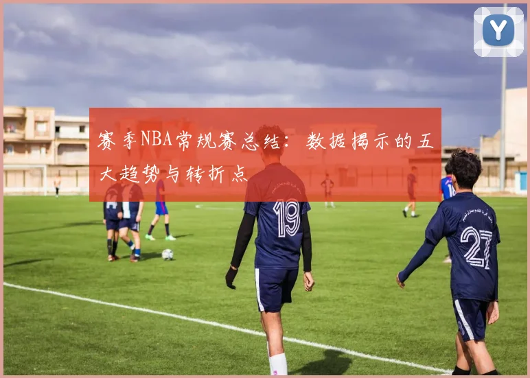 赛季NBA常规赛总结：数据揭示的五大趋势与转折点