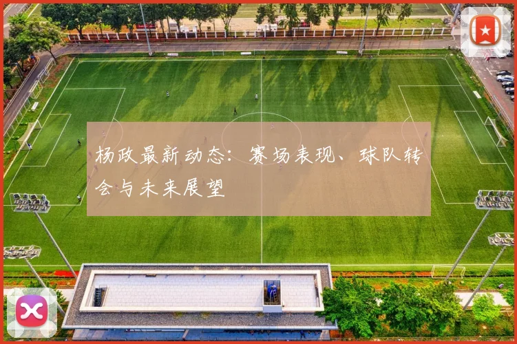 杨政最新动态：赛场表现、球队转会与未来展望