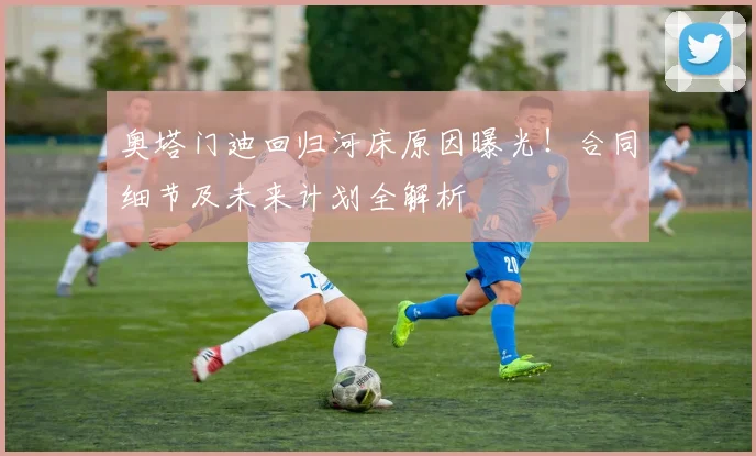 奥塔门迪回归河床原因曝光!合同细节及未来计划全解析