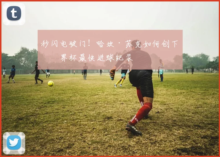 秒闪电破门!哈坎·苏克如何创下世界杯最快进球纪录