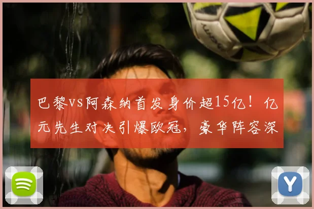 巴黎vs阿森纳首发身价超15亿!亿元先生对决引爆欧冠,豪华阵容深度解析