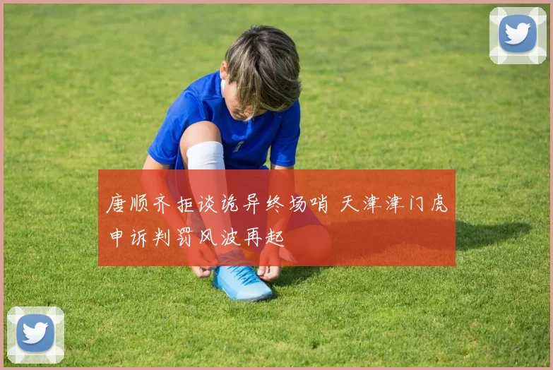 唐顺齐拒谈诡异终场哨 天津津门虎申诉判罚风波再起