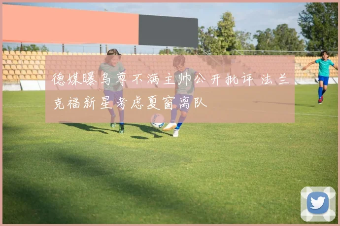 德媒曝乌尊不满主帅公开批评 法兰克福新星考虑夏窗离队