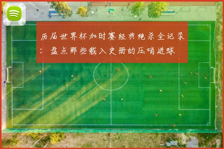 历届世界杯加时赛经典绝杀全记录：盘点那些载入史册的压哨进球