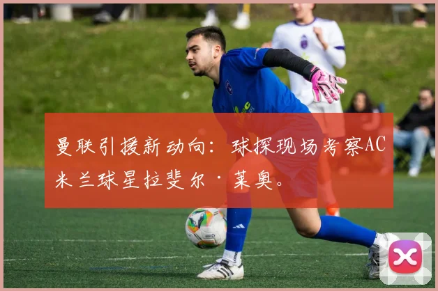 曼联引援新动向:球探现场考察AC米兰球星拉斐尔·莱奥。