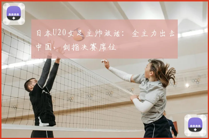 日本U20女足主帅放话：全主力出击中国，剑指决赛席位