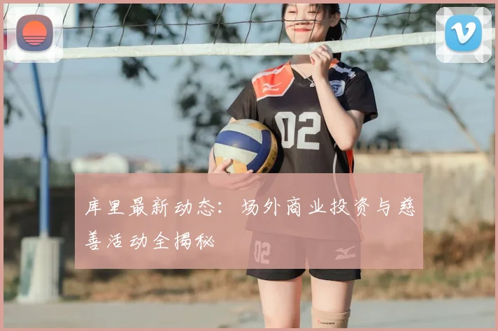 库里最新动态：场外商业投资与慈善活动全揭秘