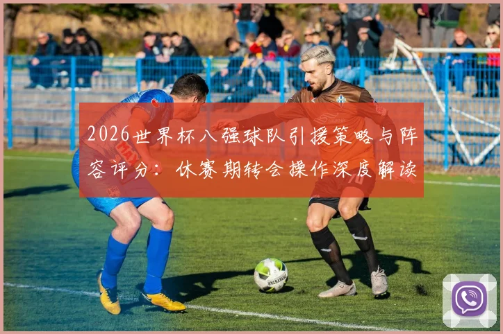 2026世界杯八强球队引援策略与阵容评分:休赛期转会操作深度解读与实力预测