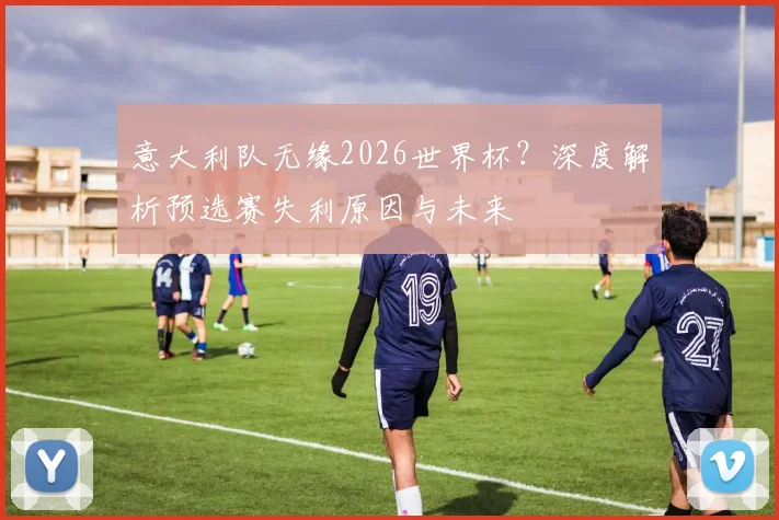 意大利队无缘2026世界杯?深度解析预选赛失利原因与未来