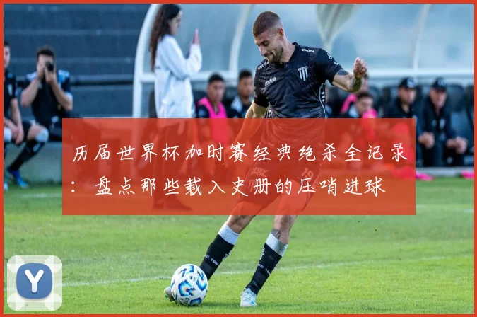 历届世界杯加时赛经典绝杀全记录：盘点那些载入史册的压哨进球