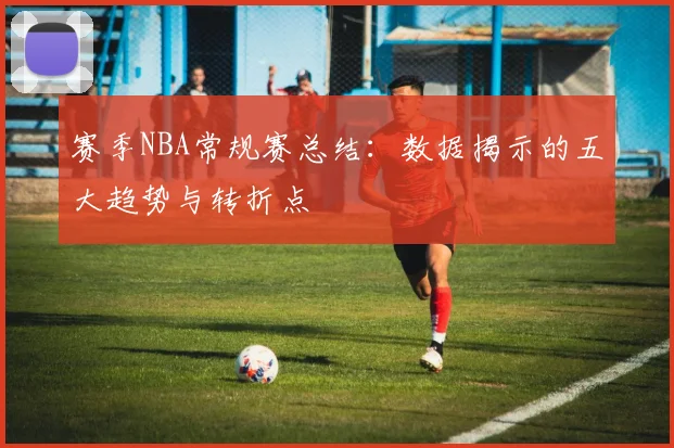 赛季NBA常规赛总结：数据揭示的五大趋势与转折点