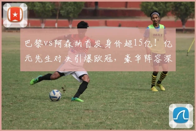 巴黎vs阿森纳首发身价超15亿!亿元先生对决引爆欧冠,豪华阵容深度解析