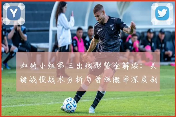 加纳小组第三出线形势全解读:关键战役战术分析与晋级概率深度剖析